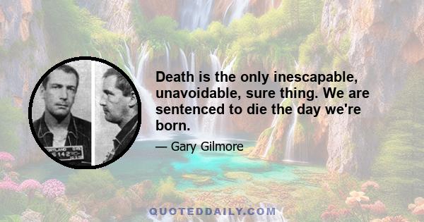 Death is the only inescapable, unavoidable, sure thing. We are sentenced to die the day we're born.