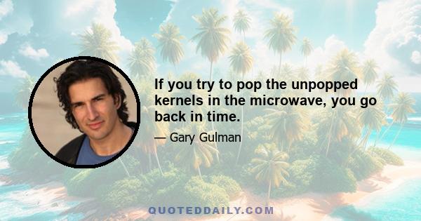 If you try to pop the unpopped kernels in the microwave, you go back in time.