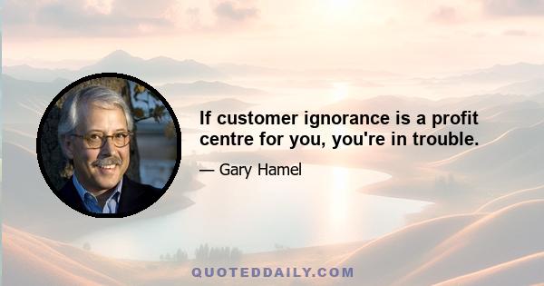 If customer ignorance is a profit centre for you, you're in trouble.