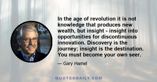 In the age of revolution it is not knowledge that produces new wealth, but insight - insight into opportunities for discontinuous innovation. Discovery is the journey; insight is the destination. You must become your