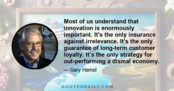 Most of us understand that innovation is enormously important. It's the only insurance against irrelevance. It's the only guarantee of long-term customer loyalty. It's the only strategy for out-performing a dismal