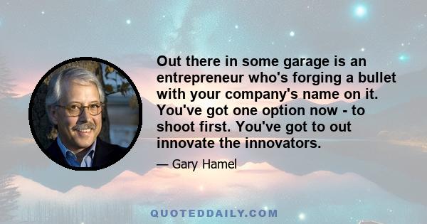 Out there in some garage is an entrepreneur who's forging a bullet with your company's name on it. You've got one option now - to shoot first. You've got to out innovate the innovators.