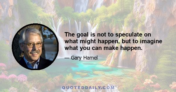 The goal is not to speculate on what might happen, but to imagine what you can make happen.