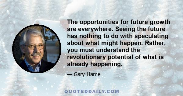 The opportunities for future growth are everywhere. Seeing the future has nothing to do with speculating about what might happen. Rather, you must understand the revolutionary potential of what is already happening.