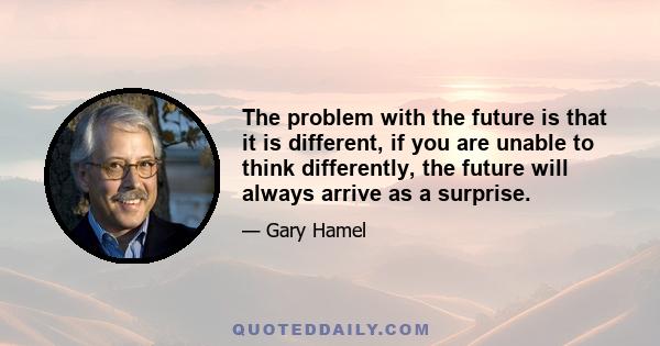 The problem with the future is that it is different, if you are unable to think differently, the future will always arrive as a surprise.