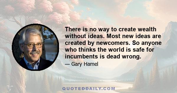 There is no way to create wealth without ideas. Most new ideas are created by newcomers. So anyone who thinks the world is safe for incumbents is dead wrong.