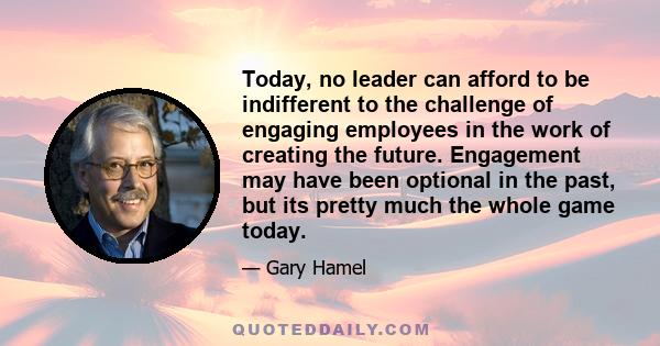 Today, no leader can afford to be indifferent to the challenge of engaging employees in the work of creating the future. Engagement may have been optional in the past, but its pretty much the whole game today.