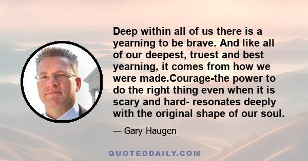 Deep within all of us there is a yearning to be brave. And like all of our deepest, truest and best yearning, it comes from how we were made.Courage-the power to do the right thing even when it is scary and hard-