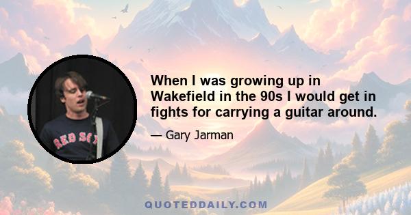 When I was growing up in Wakefield in the 90s I would get in fights for carrying a guitar around.