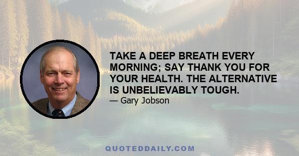 TAKE A DEEP BREATH EVERY MORNING; SAY THANK YOU FOR YOUR HEALTH. THE ALTERNATIVE IS UNBELIEVABLY TOUGH.