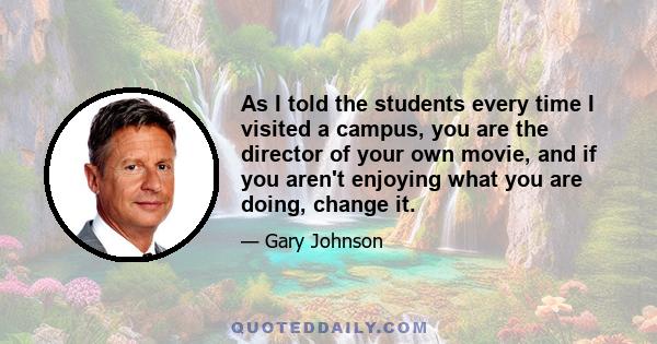 As I told the students every time I visited a campus, you are the director of your own movie, and if you aren't enjoying what you are doing, change it.