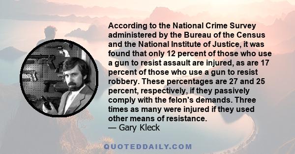 According to the National Crime Survey administered by the Bureau of the Census and the National Institute of Justice, it was found that only 12 percent of those who use a gun to resist assault are injured, as are 17