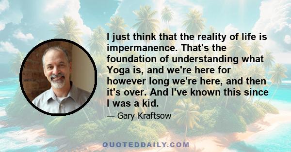 I just think that the reality of life is impermanence. That's the foundation of understanding what Yoga is, and we're here for however long we're here, and then it's over. And I've known this since I was a kid.