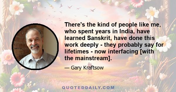 There's the kind of people like me, who spent years in India, have learned Sanskrit, have done this work deeply - they probably say for lifetimes - now interfacing [with the mainstream].