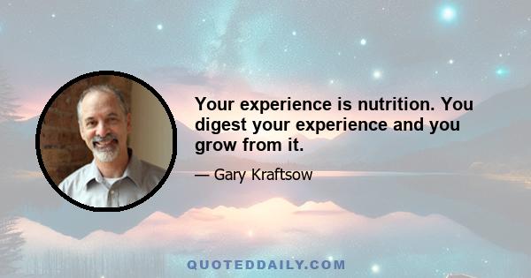 Your experience is nutrition. You digest your experience and you grow from it.