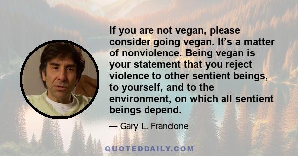 If you are not vegan, please consider going vegan. It’s a matter of nonviolence. Being vegan is your statement that you reject violence to other sentient beings, to yourself, and to the environment, on which all