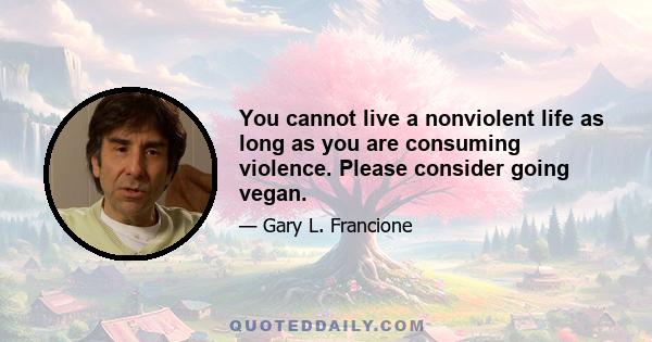 You cannot live a nonviolent life as long as you are consuming violence. Please consider going vegan.