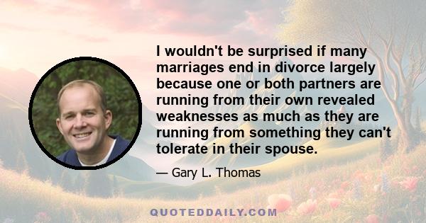 I wouldn't be surprised if many marriages end in divorce largely because one or both partners are running from their own revealed weaknesses as much as they are running from something they can't tolerate in their spouse.