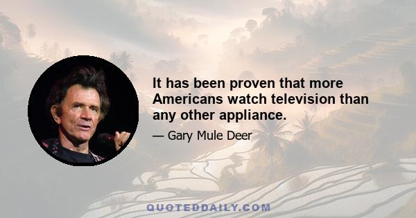 It has been proven that more Americans watch television than any other appliance.