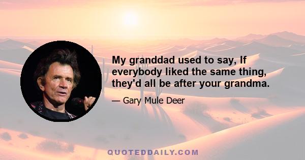 My granddad used to say, If everybody liked the same thing, they'd all be after your grandma.