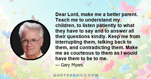 Dear Lord, make me a better parent. Teach me to understand my children, to listen patiently to what they have to say and to answer all their questions kindly. Keep me from interrupting them, talking back to them, and