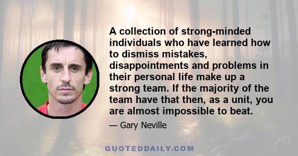 A collection of strong-minded individuals who have learned how to dismiss mistakes, disappointments and problems in their personal life make up a strong team. If the majority of the team have that then, as a unit, you