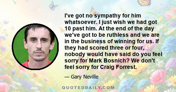 I've got no sympathy for him whatsoever. I just wish we had got 10 past him. At the end of the day we've got to be ruthless and we are in the business of winning for us. If they had scored three or four, nobody would