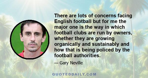 There are lots of concerns facing English football but for me the major one is the way in which football clubs are run by owners, whether they are growing organically and sustainably and how that is being policed by the 