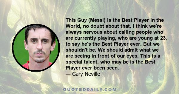 This Guy (Messi) is the Best Player in the World, no doubt about that. I think we're always nervous about calling people who are currently playing, who are young at 23, to say he's the Best Player ever. But we shouldn't 