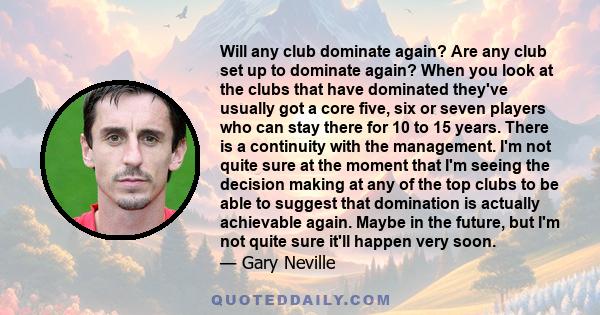 Will any club dominate again? Are any club set up to dominate again? When you look at the clubs that have dominated they've usually got a core five, six or seven players who can stay there for 10 to 15 years. There is a 