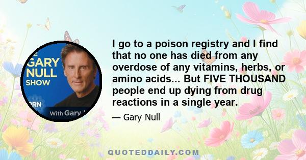 I go to a poison registry and I find that no one has died from any overdose of any vitamins, herbs, or amino acids... But FIVE THOUSAND people end up dying from drug reactions in a single year.