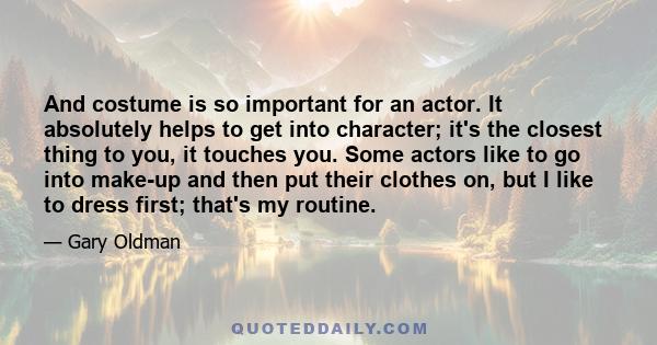 And costume is so important for an actor. It absolutely helps to get into character; it's the closest thing to you, it touches you. Some actors like to go into make-up and then put their clothes on, but I like to dress