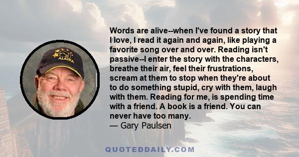 Words are alive--when I've found a story that I love, I read it again and again, like playing a favorite song over and over. Reading isn't passive--I enter the story with the characters, breathe their air, feel their