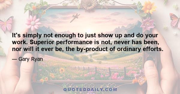 It's simply not enough to just show up and do your work. Superior performance is not, never has been, nor will it ever be, the by-product of ordinary efforts.