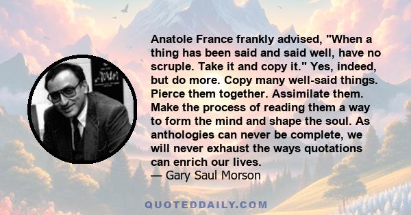 Anatole France frankly advised, When a thing has been said and said well, have no scruple. Take it and copy it. Yes, indeed, but do more. Copy many well-said things. Pierce them together. Assimilate them. Make the