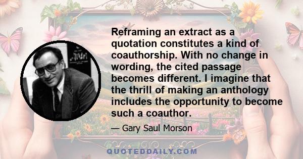 Reframing an extract as a quotation constitutes a kind of coauthorship. With no change in wording, the cited passage becomes different. I imagine that the thrill of making an anthology includes the opportunity to become 