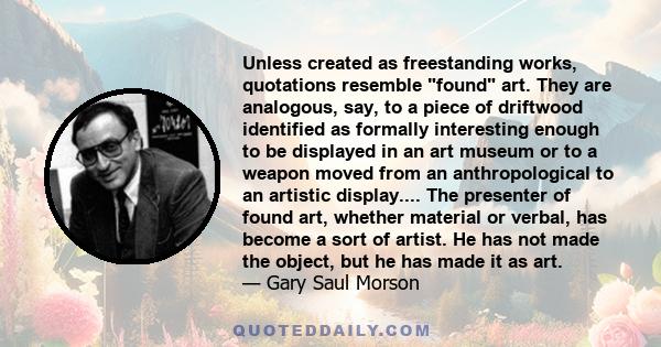 Unless created as freestanding works, quotations resemble found art. They are analogous, say, to a piece of driftwood identified as formally interesting enough to be displayed in an art museum or to a weapon moved from