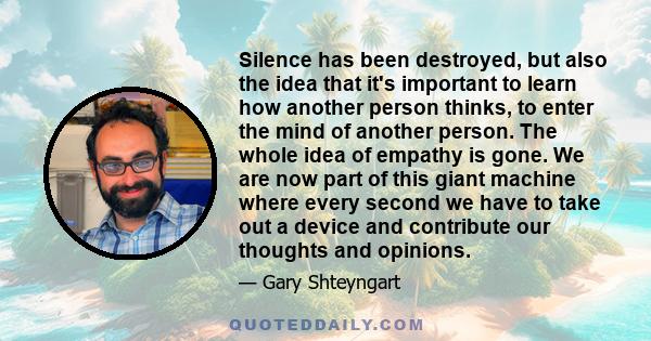 Silence has been destroyed, but also the idea that it's important to learn how another person thinks, to enter the mind of another person. The whole idea of empathy is gone. We are now part of this giant machine where