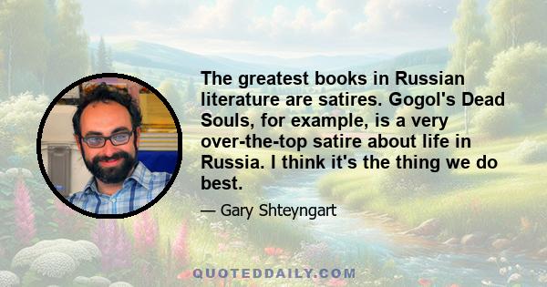 The greatest books in Russian literature are satires. Gogol's Dead Souls, for example, is a very over-the-top satire about life in Russia. I think it's the thing we do best.