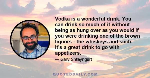 Vodka is a wonderful drink. You can drink so much of it without being as hung over as you would if you were drinking one of the brown liquors - the whiskeys and such. It's a great drink to go with appetizers.