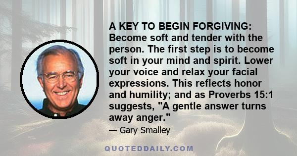 A KEY TO BEGIN FORGIVING: Become soft and tender with the person. The first step is to become soft in your mind and spirit. Lower your voice and relax your facial expressions. This reflects honor and humility; and as