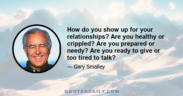 How do you show up for your relationships? Are you healthy or crippled? Are you prepared or needy? Are you ready to give or too tired to talk?