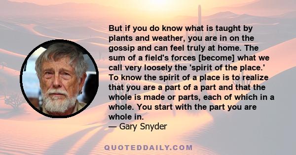 But if you do know what is taught by plants and weather, you are in on the gossip and can feel truly at home. The sum of a field's forces [become] what we call very loosely the 'spirit of the place.' To know the spirit