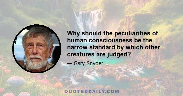 Why should the peculiarities of human consciousness be the narrow standard by which other creatures are judged?