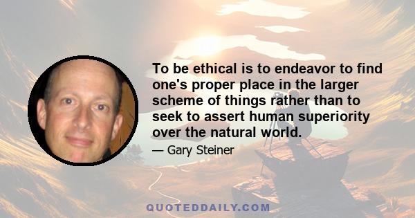 To be ethical is to endeavor to find one's proper place in the larger scheme of things rather than to seek to assert human superiority over the natural world.