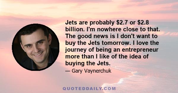 Jets are probably $2.7 or $2.8 billion. I'm nowhere close to that. The good news is I don't want to buy the Jets tomorrow. I love the journey of being an entrepreneur more than I like of the idea of buying the Jets.