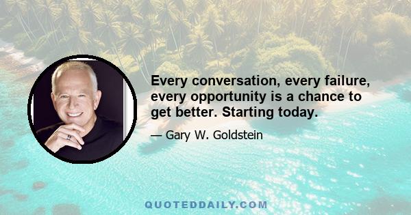 Every conversation, every failure, every opportunity is a chance to get better. Starting today.