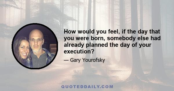 How would you feel, if the day that you were born, somebody else had already planned the day of your execution?