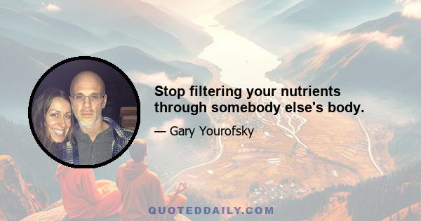 Stop filtering your nutrients through somebody else's body.