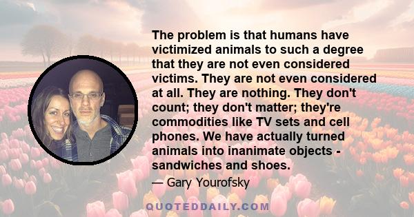 The problem is that humans have victimized animals to such a degree that they are not even considered victims. They are not even considered at all. They are nothing. They don't count; they don't matter; they're